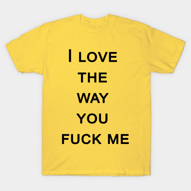 I Love The Way You Fuck Me Sex T Shirt Teepublic